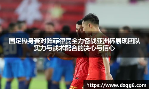 K1体育国足热身赛对阵菲律宾全力备战亚洲杯展现团队实力与战术配合的决心与信心