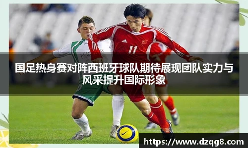 K1体育国足热身赛对阵西班牙球队期待展现团队实力与风采提升国际形象